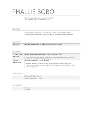 PHALLIE BOBO
7254 ChesapeakeCircle,Boynton Beach,FL,33436 |
954-822-6004 | phallie.bobo@hotmail.com
OBJECTIVE
· I amseekinga positionin theAdministrative& Medical field, whereI can grow
professionally and personally andusemy skills for thesuccessof theorganization.
EDUCATION
MAY 2016 BusinessAdministration AS, North Country Community College
EXPERIENCE
OCTOBER2014-
MAY-2016
Human ResourcesAssistant, North Country Community College
· Provideadministrativesupportto theHuman ResourcesDirectoron all personnel
matters and assistwith payroll processing.
JUNE 2012-
AUGUST 2014
TraineeCoordinator & Cashier, WENDYS
· Received payments by cashandcreditcards.Maintained a clean and orderly
checkoutarea and completed other general cleaningduties. Supervised and trained
all newemployees.
COMPUTER SKILLS
MicrosoftOfficeProficient
· Word,PowerPoint,& Excel
LANGUAGES
· Creole
· French
 