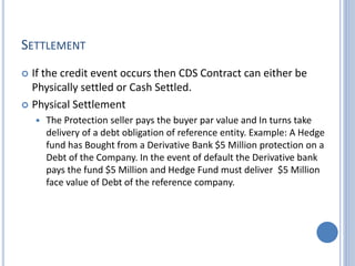 SETTLEMENT
 If the credit event occurs then CDS Contract can either be
Physically settled or Cash Settled.
 Physical Settlement
 The Protection seller pays the buyer par value and In turns take
delivery of a debt obligation of reference entity. Example: A Hedge
fund has Bought from a Derivative Bank $5 Million protection on a
Debt of the Company. In the event of default the Derivative bank
pays the fund $5 Million and Hedge Fund must deliver $5 Million
face value of Debt of the reference company.
 