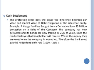  Cash Settlement
 The protection seller pays the buyer the difference between par
value and market value of Debt Obligation of the reference entity.
Example: A Hedge fund has Bought from a Derivative Bank $5 Million
protection on a Debt of the Company. This company has now
defaulted and its bonds are now trading @ 25% of value, since the
market believes that bondholder will receive 25% of the money they
are owed once the company is wound up. Therefore the bank must
pay the hedge fund only 75% ( 100% - 25% ).
 