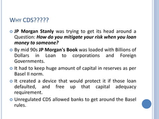 WHY CDS?????
 JP Morgan Stanly was trying to get its head around a
Question: How do you mitigate your risk when you loan
money to someone?
 By mid 90s JP Morgan's Book was loaded with Billions of
Dollars in Loan to corporations and Foreign
Governments.
 It had to keep huge amount of capital in reserves as per
Basel II norm.
 It created a device that would protect it if those loan
defaulted, and free up that capital adequacy
requirement.
 Unregulated CDS allowed banks to get around the Basel
rules.
 