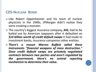 CDS-NUCLEAR BOMB
 Like Robert Oppenheimer and his team of nuclear
physicists in the 1940s, JPMorgan didn't realize they
were creating a monster.
 The country's biggest insurance company, AIG, had to be
bailed out by American taxpayers after it defaulted on
$14 billion worth of credit default swaps it had made to
investment banks, insurance companies other entities.
 There's a reason Warren Buffett called these
instruments "financial weapons of mass destruction."
Since credit default swaps are privately negotiated
contracts between two parties and aren't regulated by
the government, there's no central reporting
mechanism to determine their value.
 