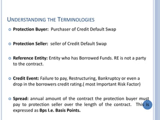UNDERSTANDING THE TERMINOLOGIES
 Protection Buyer: Purchaser of Credit Default Swap
 Protection Seller: seller of Credit Default Swap
 Reference Entity: Entity who has Borrowed Funds. RE is not a party
to the contract.
 Credit Event: Failure to pay, Restructuring, Bankruptcy or even a
drop in the borrowers credit rating.( most Important Risk Factor)
 Spread: annual amount of the contract the protection buyer must
pay to protection seller over the length of the contract. This is
expressed as Bps I.e. Basis Points.
 