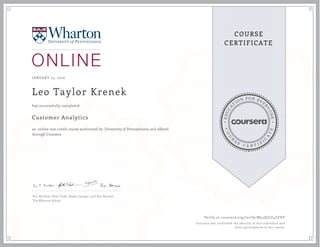 EDUCA
T
ION FOR EVE
R
YONE
CO
U
R
S
E
C E R T I F
I
C
A
TE
COURSE
CERTIFICATE
JANUARY 25, 2016
Leo Taylor Krenek
Customer Analytics
an online non-credit course authorized by University of Pennsylvania and offered
through Coursera
has successfully completed
Eric Bradlow, Peter Fader, Raghu Iyengar, and Ron Berman
The Wharton School
Verify at coursera.org/verify/M55QGJZ4ZZDY
Coursera has confirmed the identity of this individual and
their participation in the course.
 