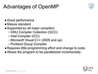 Advantages of OpenMP
●Good performance
●Mature standard
●Supported by all major compilers
○GNU Compiler Collection (GCC)
○Intel Compiler (ICC)
○Microsoft Visual C++ (2005 and up)
○Portland Group Compiler
●Requires little programming effort and change to code.
●Allows the program to be parallelized incrementally.
 