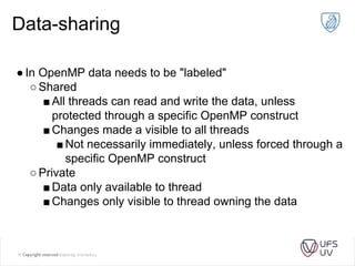 Data-sharing
●In OpenMP data needs to be "labeled"
○Shared
■All threads can read and write the data, unless
protected through a specific OpenMP construct
■Changes made a visible to all threads
■Not necessarily immediately, unless forced through a
specific OpenMP construct
○Private
■Data only available to thread
■Changes only visible to thread owning the data
 
