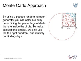 Monte Carlo Approach
By using a pseudo random number
generator you can calculate pi by
determining the percentage of darts
that are inside the circle. To make
calculations simpler, we only use
the top right quadrant, and multiply
our findings by 4.
 