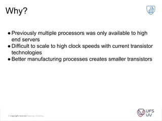 Why?
●Previously multiple processors was only available to high
end servers
●Difficult to scale to high clock speeds with current transistor
technologies
●Better manufacturing processes creates smaller transistors
 
