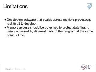 Limitations
●Developing software that scales across multiple processors
is difficult to develop.
●Memory access should be governed to protect data that is
being accessed by different parts of the program at the same
point in time.
 