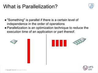 What is Parallelization?
●"Something" is parallel if there is a certain level of
independence in the order of operations
●Parallelization is an optimization technique to reduce the
execution time of an application or part thereof.
 