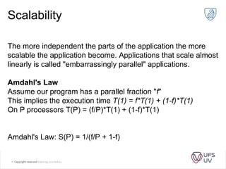 Scalability
The more independent the parts of the application the more
scalable the application become. Applications that scale almost
linearly is called "embarrassingly parallel" applications.
Amdahl's Law
Assume our program has a parallel fraction "f"
This implies the execution time T(1) = f*T(1) + (1-f)*T(1)
On P processors T(P) = (f/P)*T(1) + (1-f)*T(1)
Amdahl's Law: S(P) = 1/(f/P + 1-f)
 