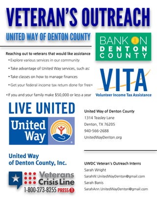 Reaching out to veteransthat would like assistance
- Explore various services in our community
- Take advantage of United Way services, such as:
- Take classes on how to manage finances
- Get your federal income tax return done for free*
* If you and your family make $50,000 or less a year
United Way of Denton County
1314 Teasley Lane
Denton, TX 76205
940-566-2688
UnitedWayDenton.org
UWDC Veteran'sOutreach Interns
Sarah Wright
SarahW.UnitedWayDenton@gmail.com
Sarah Banis
SarahAnn.UnitedWayDenton@gmail.com
VETERAN'SOUTREACH
UNITEDWAYOFDENTONCOUNTY
 