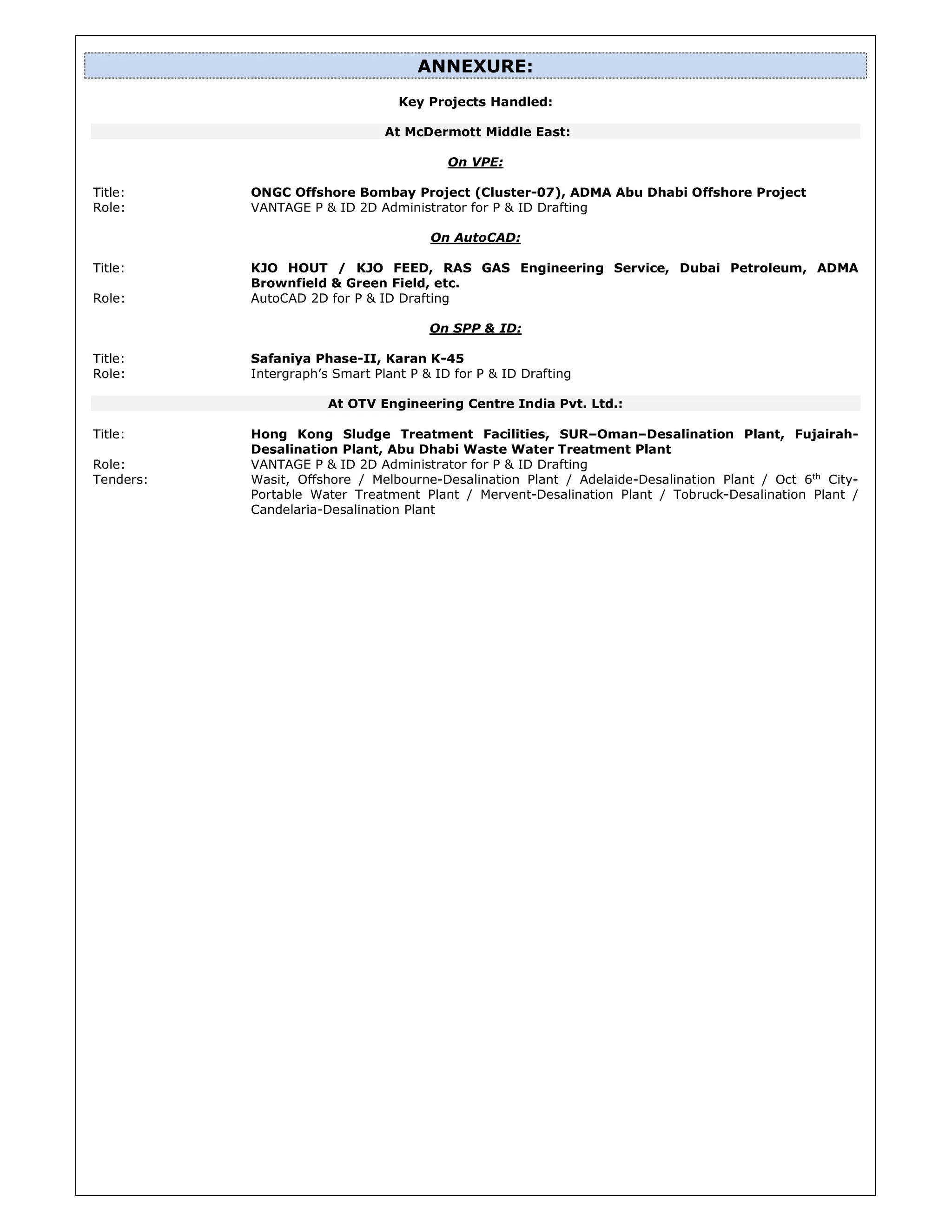 ANNEXURE:
Key Projects Handled:
At McDermott Middle East:
On VPE:
Title: ONGC Offshore Bombay Project (Cluster-07), ADMA Abu Dhabi Offshore Project
Role: VANTAGE P & ID 2D Administrator for P & ID Drafting
On AutoCAD:
Title: KJO HOUT / KJO FEED, RAS GAS Engineering Service, Dubai Petroleum, ADMA
Brownfield & Green Field, etc.
Role: AutoCAD 2D for P & ID Drafting
On SPP & ID:
Title: Safaniya Phase-II, Karan K-45
Role: Intergraph’s Smart Plant P & ID for P & ID Drafting
At OTV Engineering Centre India Pvt. Ltd.:
Title: Hong Kong Sludge Treatment Facilities, SUR–Oman–Desalination Plant, Fujairah-
Desalination Plant, Abu Dhabi Waste Water Treatment Plant
Role: VANTAGE P & ID 2D Administrator for P & ID Drafting
Tenders: Wasit, Offshore / Melbourne-Desalination Plant / Adelaide-Desalination Plant / Oct 6th
City-
Portable Water Treatment Plant / Mervent-Desalination Plant / Tobruck-Desalination Plant /
Candelaria-Desalination Plant
 