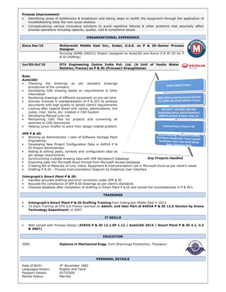 Process Improvement:
• Identifying areas of bottlenecks & breakdown and taking steps to rectify the equipment through the application of
troubleshooting tools like root cause analysis
• Conceptualizing various innovative solutions to avoid repetitive failures & other problems that adversely affect
process operations including capacity, quality, cost & compliance issues
ORGANISATIONAL EXPERIENCE
Since Dec’10 McDermott Middle East Inc., Dubai, U.A.E. as P & ID–Senior Process
Designer
Pursuing ADMA (D6221) Project (assigned as AutoCAD and Aveva P & ID 2D for P
& ID Drafting)
Jun’05-Oct’10 OTV Engineering Centre India Pvt. Ltd. (A Unit of Veolia Water
Solution, France) as P & ID (Process)–Draughtsman
Role:
AutoCAD:
• Checking the drawings as per standard drawings
procedures of the company
• Developing CAD drawing based on requirements & other
information
• Rendering drawings of different equipment on pre-set time
• Actively involved in standardization of P & ID’s to produce
documents with high quality to satisfy client’s requirements
• Looking after Legend Sheet with valves, abbreviations, line
codes, misc. items, etc. created in CAD System
• Developing Manual Line List
• Maintaining CAD files for projects and converting all
sketches to CAD documents
• Helping Junior Drafter to solve their design related problem
VPE P & ID:
• Working as Administrator / User of Software Vantage Plant
Engineering
• Developing New Project Configuration Data in AVEVA P &
ID Project Administrator
• Adding & editing pipes, symbols and configuration data as
per design requirements
• Synchronizing multiple drawing data with VPE Workbench Database
• Exporting date into Microsoft Excel Format from Microsoft Access Database
• Creating Bill of Materials of Line, Valve, Equipment & Instrumentation List in Microsoft Excel as per client’s needs
• Drafting P & ID – Process Instrumentation Diagram by Graphical User Interface
Intergraph‘s Smart Plant P & ID:
• Handled accurate drafting and error correction under SPP & ID
• Assured the compliance of SPP & ID drawings as per client’s standards
• Checked database after completion of drafting in Smart Plant P & ID and solved the inconsistencies in P & ID’s
TRAININGS
• Intergraph’s Smart Plant P & ID Drafting Training from Intergraph Middle East in 2012
• 15 Days Training at OTV S.A France (worked on Admin. and User Part of AVEVA P & ID 12.0 Version by Aveva
Technology Department) in 2007
IT SKILLS
• Well versed with Process Design (AVEVA P & ID 12.1.SP 1.12 / AutoCAD 2014 / Smart Plant P & ID 4.1, 4.3
& 2007)
EDUCATION
2005 Diploma in Mechanical Engg. from Shanmuga Polytechnic, Thanjavur
PERSONAL DETAILS
Date of Birth: 4th
November 1982
Languages Known: English and Tamil
Passport Details: E5722500
Marital Status: Married
 