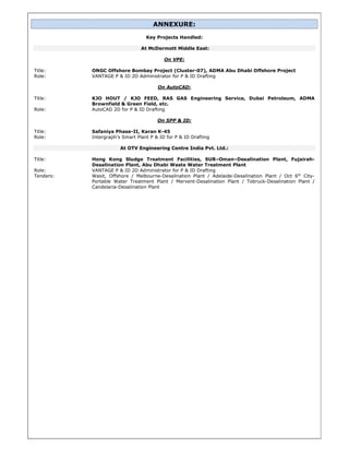 ANNEXURE:
Key Projects Handled:
At McDermott Middle East:
On VPE:
Title: ONGC Offshore Bombay Project (Cluster-07), ADMA Abu Dhabi Offshore Project
Role: VANTAGE P & ID 2D Administrator for P & ID Drafting
On AutoCAD:
Title: KJO HOUT / KJO FEED, RAS GAS Engineering Service, Dubai Petroleum, ADMA
Brownfield & Green Field, etc.
Role: AutoCAD 2D for P & ID Drafting
On SPP & ID:
Title: Safaniya Phase-II, Karan K-45
Role: Intergraph’s Smart Plant P & ID for P & ID Drafting
At OTV Engineering Centre India Pvt. Ltd.:
Title: Hong Kong Sludge Treatment Facilities, SUR–Oman–Desalination Plant, Fujairah-
Desalination Plant, Abu Dhabi Waste Water Treatment Plant
Role: VANTAGE P & ID 2D Administrator for P & ID Drafting
Tenders: Wasit, Offshore / Melbourne-Desalination Plant / Adelaide-Desalination Plant / Oct 6th
City-
Portable Water Treatment Plant / Mervent-Desalination Plant / Tobruck-Desalination Plant /
Candelaria-Desalination Plant
 