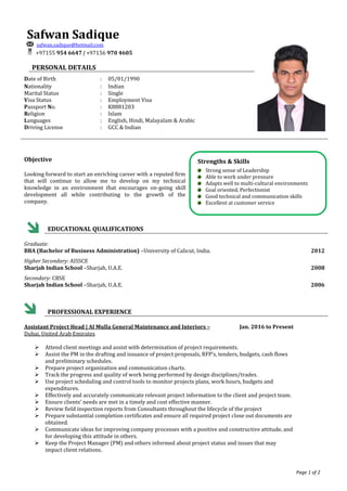 Page 1 of 2
Safwan Sadique
safwan.sadique@hotmail.com
+97155 954 6647 | +97156 970 4605
PERSONAL DETAILS
Date of Birth : 05/01/1990
Nationality : Indian
Marital Status : Single
Visa Status
Passport No.
:
:
Employment Visa
K8881203
Religion
Languages
Driving License
:
:
:
Islam
English, Hindi, Malayalam & Arabic
GCC & Indian
Objective
Looking forward to start an enriching career with a reputed firm
that will continue to allow me to develop on my technical
knowledge in an environment that encourages on-going skill
development all while contributing to the growth of the
company.
EDUCATIONAL QUALIFICATIONS
Graduate:
BBA (Bachelor of Business Administration) –University of Calicut, India. 2012
Higher Secondary: AISSCE
Sharjah Indian School –Sharjah, U.A.E. 2008
Secondary: CBSE
Sharjah Indian School –Sharjah, U.A.E. 2006
PROFESSIONAL EXPERIENCE
Assistant Project Head | Al Mulla General Maintenance and Interiors – Jan. 2016 to Present
Dubai, United Arab Emirates
 Attend client meetings and assist with determination of project requirements.
 Assist the PM in the drafting and issuance of project proposals, RFP’s, tenders, budgets, cash flows
and preliminary schedules.
 Prepare project organization and communication charts.
 Track the progress and quality of work being performed by design disciplines/trades.
 Use project scheduling and control tools to monitor projects plans, work hours, budgets and
expenditures.
 Effectively and accurately communicate relevant project information to the client and project team.
 Ensure clients’ needs are met in a timely and cost effective manner.
 Review field inspection reports from Consultants throughout the lifecycle of the project
 Prepare substantial completion certificates and ensure all required project close out documents are
obtained.
 Communicate ideas for improving company processes with a positive and constructive attitude, and
for developing this attitude in others.
 Keep the Project Manager (PM) and others informed about project status and issues that may
impact client relations.
Strengths & Skills
Strong sense of Leadership
Able to work under pressure
Adapts well to multi-cultural environments
Goal oriented, Perfectionist
Good technical and communication skills
Excellent at customer service
 