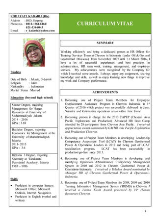 1
ROHAYATI KADARIA(Ria)
Address : BSD, Serpong
Phone nos. : 0812-1964-6464/
021-538-0943
E-mail : r_kadaria@yahoo.com
CURRICULUM VITAE
Biodata
Date of Birth : Jakarta, 5-Jul-64
Religion : Islam
Nationality : Indonesian
Marital Status : Married
Education (beyond high school)
Master Degree, majoring
Management for Human
Resources at University of
Muhammadiyah Jakarta
2014 – 2016
GPA : 3.69
Bachelor Degree, majoring
Economics for Management at the
University of Muhammadiyah
Jakarta
2011- 2013
GPA : 3.6
Diploma 3 Degree, majoring
Secretary at ‘Tarakanita’
Secretarial Academy, Jakarta
1983 – 1986
Skills
 Proficient in computer literacy:
Microsoft Office, Microsoft
Outlook, Internet Navigation.
 Proficient in English (verbal and
written)
Working efficiently and being a dedicated person as HR Officer for
Training Services Team at Chevron in Indonesia (under Oil & Gas and
Geothermal Divisions) from November 2007 until 31 March 2016, I
have a lot of successful experiences and best practices in
administration, HR team work, training arrangement, and employee
services. My achievements were recognized by the Company for
which I received some awards. I always enjoy any assignment, sharing
knowledge and skills, as well as enjoy learning new things to improve
my work and Company performance.
1. Becoming one of Project Team Members for Employee
Outplacement Assistance Program in Chevron Indonesia in 1st
Quarter of 2016 which project was successfully delivered in Java,
Sumatra and Kalimantan operations areas within time frame.
2. Becoming person in charge for the 2013 CAPEP (Chevron Asia
Pacific Exploration and Production) Advanced HR Boot Camp
attended by 28 participants from Chevron Asia Pacific. I received
appreciation award nominated by GM HR Asia Pacific Exploration
and Production-Chevron.
3. Becoming one of Project Team Members in developing Leadership
Competency Assessment Tool (LCAT) for Chevron Geothermal
Power & Operations Leaders in 2012 and being part of LCAT
socialization program. LCAT has been successfully in
production/go-live since 2013.
4. Becoming one of Project Team Members in developing and
modifying Operations &Maintenance Competency Management
System in 2010 and 2012 in Chevron Geothermal Power &
Operations-Indonesia. I received a Teladan Award nominated by
Manager HR of Chevron Geothermal Power & Operations-
Indonesia.
5. Becoming one of Project Team Members for 2008, 2009 and 2010
Training Information Management System (TRIMS) in Chevron. I
received a Terima Kasih Award presented by VP Human
Resources-Chevron.
ACHIEVEMENTS
SUMMARY
 