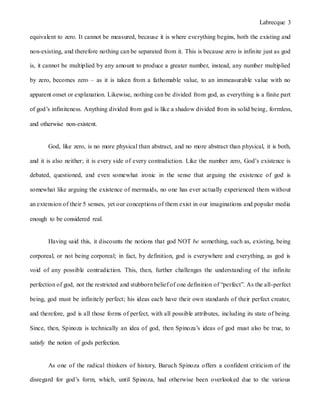 Labrecque 3
equivalent to zero. It cannot be measured, because it is where everything begins, both the existing and
non-existing, and therefore nothing can be separated from it. This is because zero is infinite just as god
is, it cannot be multiplied by any amount to produce a greater number, instead, any number multiplied
by zero, becomes zero – as it is taken from a fathomable value, to an immeasurable value with no
apparent onset or explanation. Likewise, nothing can be divided from god, as everything is a finite part
of god’s infiniteness. Anything divided from god is like a shadow divided from its solid being, formless,
and otherwise non-existent.
God, like zero, is no more physical than abstract, and no more abstract than physical, it is both,
and it is also neither; it is every side of every contradiction. Like the number zero, God’s existence is
debated, questioned, and even somewhat ironic in the sense that arguing the existence of god is
somewhat like arguing the existence of mermaids, no one has ever actually experienced them without
an extension of their 5 senses, yet our conceptions of them exist in our imaginations and popular media
enough to be considered real.
Having said this, it discounts the notions that god NOT be something, such as, existing, being
corporeal, or not being corporeal; in fact, by definition, god is everywhere and everything, as god is
void of any possible contradiction. This, then, further challenges the understanding of the infinite
perfection of god, not the restricted and stubborn belief of one definition of “perfect”. As the all-perfect
being, god must be infinitely perfect; his ideas each have their own standards of their perfect creator,
and therefore, god is all those forms of perfect, with all possible attributes, including its state of being.
Since, then, Spinoza is technically an idea of god, then Spinoza’s ideas of god must also be true, to
satisfy the notion of gods perfection.
As one of the radical thinkers of history, Baruch Spinoza offers a confident criticism of the
disregard for god’s form, which, until Spinoza, had otherwise been overlooked due to the various
 