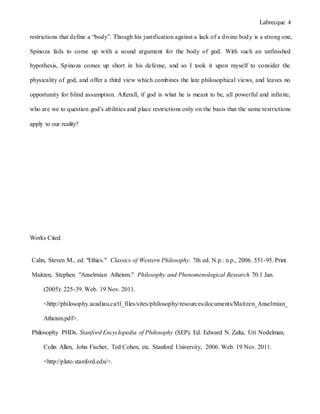 Labrecque 4
restrictions that define a “body”. Though his justification against a lack of a divine body is a strong one,
Spinoza fails to come up with a sound argument for the body of god. With such an unfinished
hypothesis, Spinoza comes up short in his defense, and so I took it upon myself to consider the
physicality of god, and offer a third view which combines the late philosophical views, and leaves no
opportunity for blind assumption. Afterall, if god is what he is meant to be, all powerful and infinite,
who are we to question god’s abilities and place restrictions only on the basis that the same restrictions
apply to our reality?
Works Cited
Cahn, Steven M., ed. "Ethics." Classics of Western Philosophy. 7th ed. N.p.: n.p., 2006. 551-95. Print.
Maitzen, Stephen. "Anselmian Atheism." Philosophy and Phenomenological Research 70.1 Jan.
(2005): 225-39. Web. 19 Nov. 2011.
<http://philosophy.acadiau.ca/tl_files/sites/philosophy/resources/documents/Maitzen_Anselmian_
Atheism.pdf>.
Philosophy PHDs. Stanford Encyclopedia of Philosophy (SEP). Ed. Edward N. Zalta, Uri Nodelman,
Colin Allen, John Fischer, Ted Cohen, etc. Stanford University, 2006. Web. 19 Nov. 2011.
<http://plato.stanford.edu/>.
 