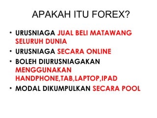 APAKAH ITU FOREX?
• URUSNIAGA JUAL BELI MATAWANG
SELURUH DUNIA
• URUSNIAGA SECARA ONLINE
• BOLEH DIURUSNIAGAKAN
MENGGUNAKAN
HANDPHONE,TAB,LAPTOP,IPAD
• MODAL DIKUMPULKAN SECARA POOL
 