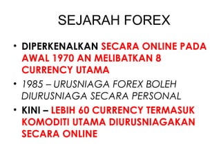 SEJARAH FOREX
• DIPERKENALKAN SECARA ONLINE PADA
AWAL 1970 AN MELIBATKAN 8
CURRENCY UTAMA
• 1985 – URUSNIAGA FOREX BOLEH
DIURUSNIAGA SECARA PERSONAL
• KINI – LEBIH 60 CURRENCY TERMASUK
KOMODITI UTAMA DIURUSNIAGAKAN
SECARA ONLINE
 
