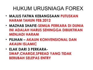 HUKUM URUSNIAGA FOREX
• MAJLIS FATWA KEBANGSAAN PUTUSKAN
HARAM TAHUN FEB.2012
• MAZHAB SHAFIE-SEMUA PERKARA DI DUNIA
INI ADALAH HARUS SEHINGGA DIBUKTIKAN
MENJADI HARAM
• PILIHAN – AKAUN KONVENSIONAL DAN
AKAUN ISLAMIC
• ELAK DARI 3 PERKARA-
SWAP,CHARGE,SPREAD YANG TIDAK
BERUBAH SELEPAS ENTRY
 