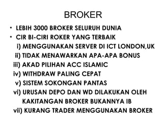 BROKER
• LEBIH 3000 BROKER SELURUH DUNIA
• CIR BI-CIRI ROKER YANG TERBAIK
i) MENGGUNAKAN SERVER DI ICT LONDON,UK
ii) TIDAK MENAWARKAN APA-APA BONUS
iii) AKAD PILIHAN ACC ISLAMIC
iv) WITHDRAW PALING CEPAT
v) SISTEM SOKONGAN PANTAS
vi) URUSAN DEPO DAN WD DILAKUKAN OLEH
KAKITANGAN BROKER BUKANNYA IB
vii) KURANG TRADER MENGGUNAKAN BROKER
 