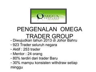 PENGENALAN OMEGA
TRADER GROUP
- Diwujudkan tahun 2013 di Johor Bahru
- 923 Trader seluruh negara
- Aktif : 253 trader
- Mentor : 24 orang
- 80% terdiri dari trader Baru
- 30% mampu konsisten withdraw setiap
minggu
 