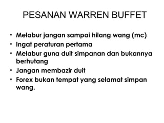 PESANAN WARREN BUFFET
• Melabur jangan sampai hilang wang (mc)
• Ingat peraturan pertama
• Melabur guna duit simpanan dan bukannya
berhutang
• Jangan membazir duit
• Forex bukan tempat yang selamat simpan
wang.
 