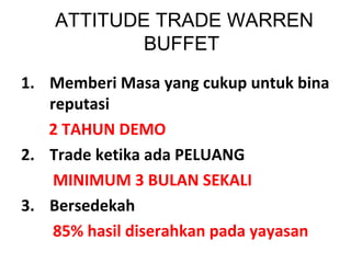 ATTITUDE TRADE WARREN
BUFFET
1. Memberi Masa yang cukup untuk bina
reputasi
2 TAHUN DEMO
2. Trade ketika ada PELUANG
MINIMUM 3 BULAN SEKALI
3. Bersedekah
85% hasil diserahkan pada yayasan
 