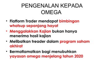 PENGENALAN KEPADA
OMEGA
• Flatform Trader mendapat bimbingan
whatsup sepanjang hayat
• Menggalakkan Kajian bukan hanya
menerima hasil kajian
• Melibatkan treader dalam program saham
akhirat
• Bermatlamatkan bagi menubuhkan
yayasan omega menjelang tahun 2020
 