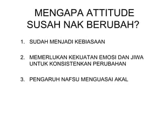 MENGAPA ATTITUDE
SUSAH NAK BERUBAH?
1. SUDAH MENJADI KEBIASAAN
2. MEMERLUKAN KEKUATAN EMOSI DAN JIWA
UNTUK KONSISTENKAN PERUBAHAN
3. PENGARUH NAFSU MENGUASAI AKAL
 