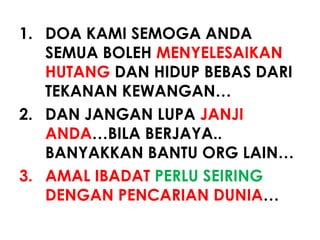 1. DOA KAMI SEMOGA ANDA
SEMUA BOLEH MENYELESAIKAN
HUTANG DAN HIDUP BEBAS DARI
TEKANAN KEWANGAN…
2. DAN JANGAN LUPA JANJI
ANDA…BILA BERJAYA..
BANYAKKAN BANTU ORG LAIN…
3. AMAL IBADAT PERLU SEIRING
DENGAN PENCARIAN DUNIA…
 