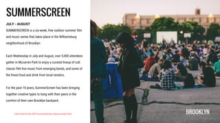 SUMMERSCREEN
JULY - AUGUST
SUMMERSCREEN is a six-week, free outdoor summer film
and music series that takes place in the Williamsburg
neighborhood of Brooklyn.
Each Wednesday in July and August, over 5,000 attendees
gather in Mccarren Park to enjoy a curated lineup of cult
classic film live music from emerging bands, and some of
the finest food and drink from local vendors.
For the past 10 years, SummerScreen has been bringing
together creative types to hang with their peers in the
comfort of their own Brooklyn backyard.
BROOKLYNClick here for the 2017 SummerScreen Sponsorship Deck
 