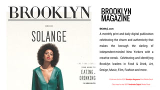 BROOKLYN
MAGAZINE
BKMAG.com
A monthly print and daily digital publication
celebrating the charm and authenticity that
makes the borough the darling of
independent-minded New Yorkers with a
creative streak. Celebrating and identifying
Brooklyn leaders in Food & Drink, Art,
Design, Music, Film, Fashion and more.
Click here for the 2017 Brooklyn Magazine Print Media Deck
Click here for the 2017 Northside Digital Media Deck
 