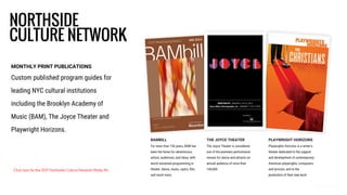 NORTHSIDE
CULTURE NETWORK
MONTHLY PRINT PUBLICATIONS
Custom published program guides for
leading NYC cultural institutions
including the Brooklyn Academy of
Music (BAM), The Joyce Theater and
Playwright Horizons.
BAMBILL
For more than 150 years, BAM has
been the home for adventurous
artists, audiences, and ideas, with
world renowned programming in
theater, dance, music, opera, film,
and much more.
THE JOYCE THEATER
The Joyce Theater is considered
one of the premiere performance
venues for dance and attracts an
annual audience of more than
140,000.
PLAYWRIGHT HORIZONS
Playwrights Horizons is a writer’s
theater dedicated to the support
and development of contemporary
American playwrights, composers
and lyricists, and to the
production of their new work.
Click here for the 2017 Northside Culture Network Media Kit
 