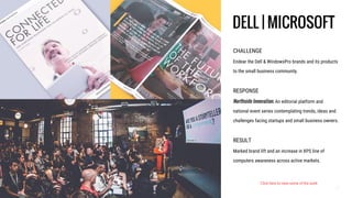 CHALLENGE
Endear the Dell & WindowsPro brands and its products
to the small business community.
RESPONSE
Northside Innovation. An editorial platform and
national event series contemplating trends, ideas and
challenges facing startups and small business owners.
RESULT
Marked brand lift and an increase in XPS line of
computers awareness across active markets.
DELL | MICROSOFT
Click here to view some of the work
 