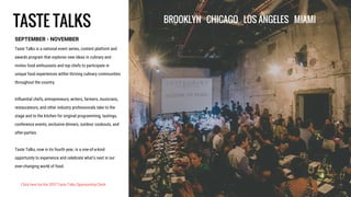 TASTE TALKS
SEPTEMBER - NOVEMBER
Taste Talks is a national event series, content platform and
awards program that explores new ideas in culinary and
invites food enthusiasts and top chefs to participate in
unique food experiences within thriving culinary communities
throughout the country.
Influential chefs, entrepreneurs, writers, farmers, musicians,
restaurateurs, and other industry professionals take to the
stage and to the kitchen for original programming, tastings,
conference events, exclusive dinners, outdoor cookouts, and
after-parties.
Taste Talks, now in its fourth year, is a one-of-a-kind
opportunity to experience and celebrate what’s next in our
ever-changing world of food.
BROOKLYN CHICAGO LOS ANGELES MIAMI
Click here for the 2017 Taste Talks Sponsorship Deck
 