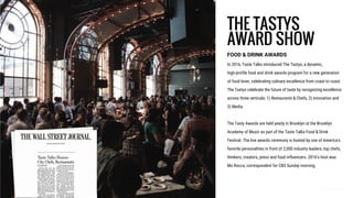 THE TASTYS
AWARD SHOW
FOOD & DRINK AWARDS
In 2016, Taste Talks introduced The Tastys, a dynamic,
high-profile food and drink awards program for a new generation
of food lover, celebrating culinary excellence from coast to coast.
The Tastys celebrate the future of taste by recognizing excellence
across three verticals: 1) Restaurants & Chefs, 2) Innovation and
3) Media.
The Tasty Awards are held yearly in Brooklyn at the Brooklyn
Academy of Music as part of the Taste Talks Food & Drink
Festival. The live awards ceremony is hosted by one of America’s
favorite personalities in front of 2,000 industry leaders, top chefs,
thinkers, creators, press and food influencers. 2016's host was
Mo Rocca, correspondent for CBS Sunday morning.
 