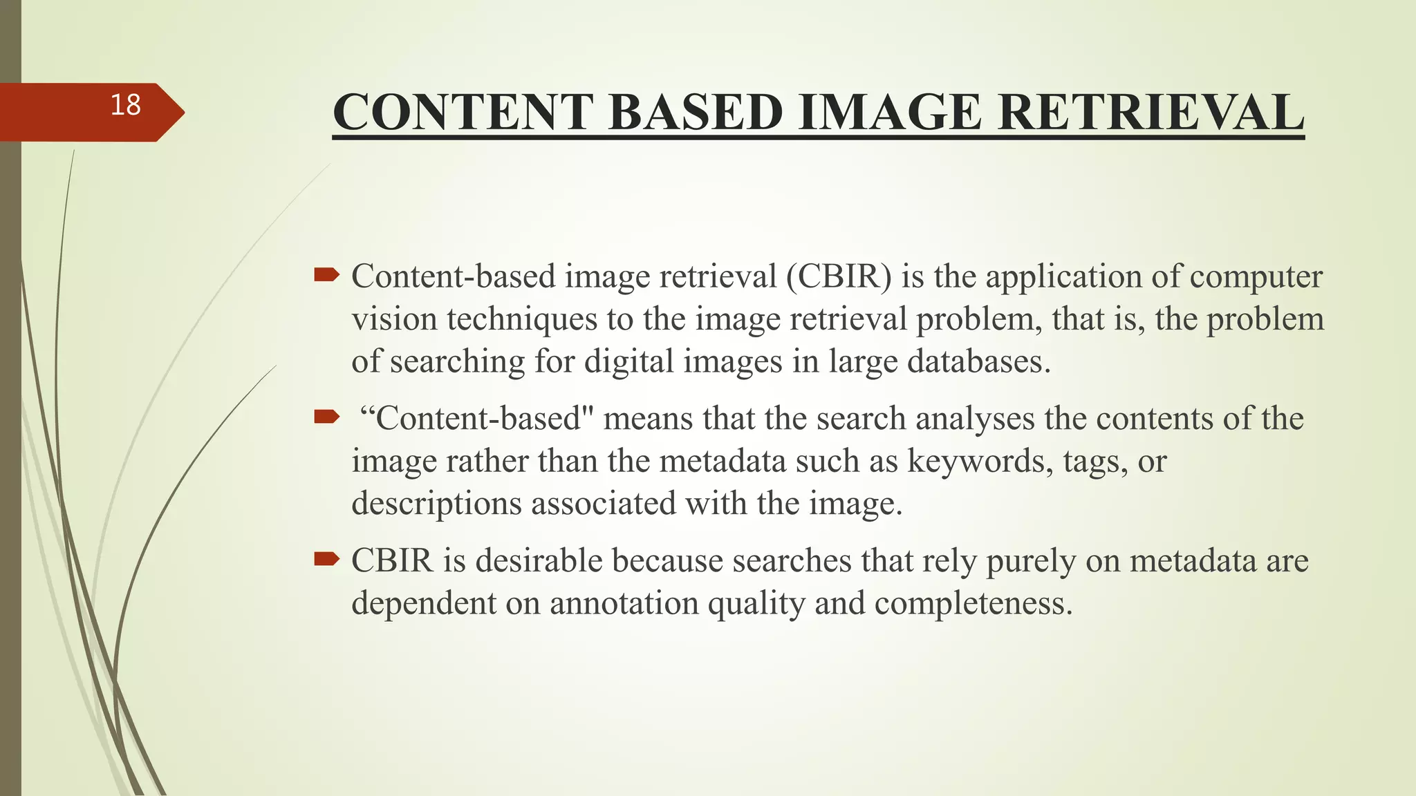 CONTENT BASED IMAGE RETRIEVAL
 Content-based image retrieval (CBIR) is the application of computer
vision techniques to the image retrieval problem, that is, the problem
of searching for digital images in large databases.
 “Content-based" means that the search analyses the contents of the
image rather than the metadata such as keywords, tags, or
descriptions associated with the image.
 CBIR is desirable because searches that rely purely on metadata are
dependent on annotation quality and completeness.
18
 