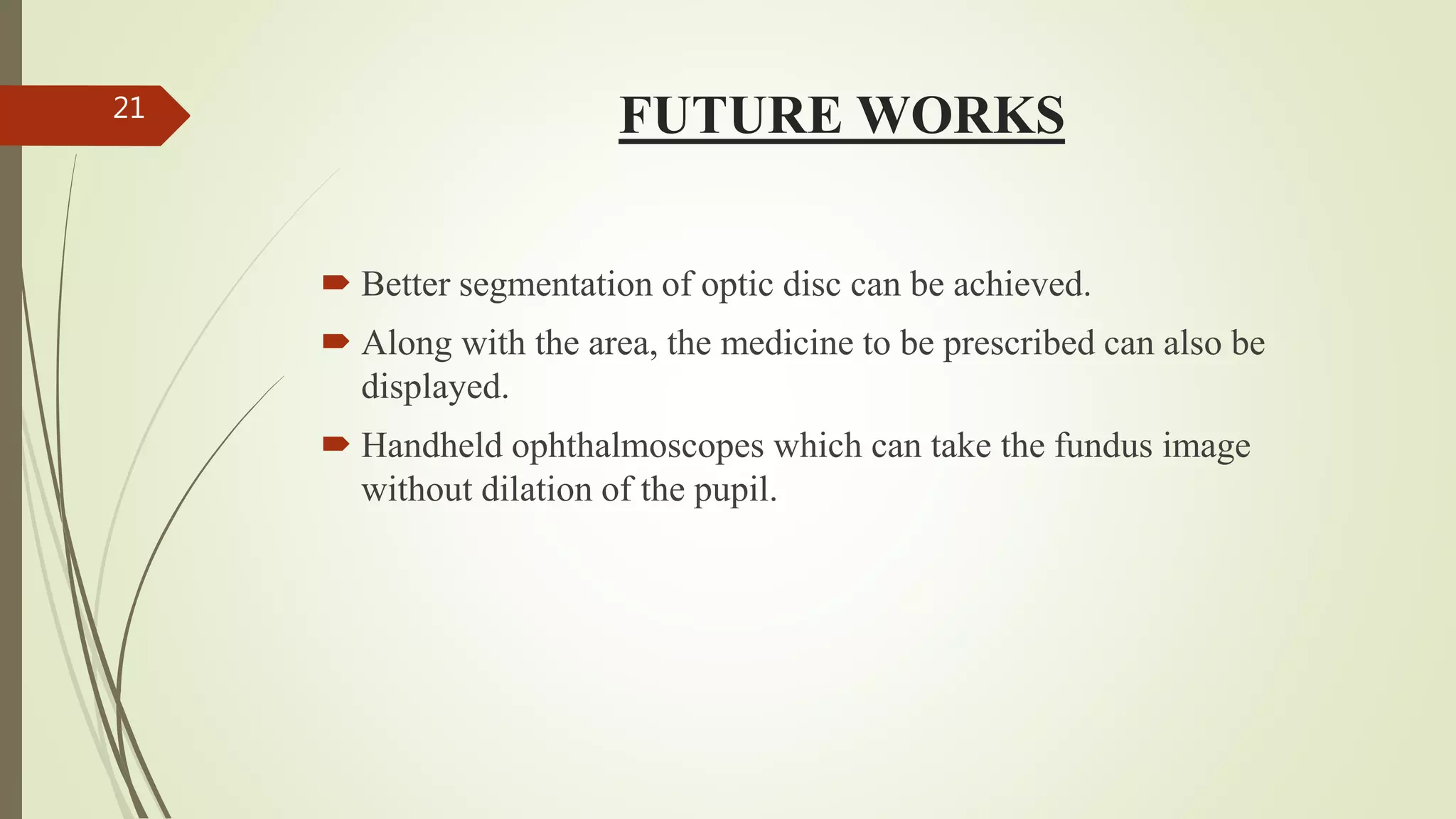 FUTURE WORKS
 Better segmentation of optic disc can be achieved.
 Along with the area, the medicine to be prescribed can also be
displayed.
 Handheld ophthalmoscopes which can take the fundus image
without dilation of the pupil.
21
 
