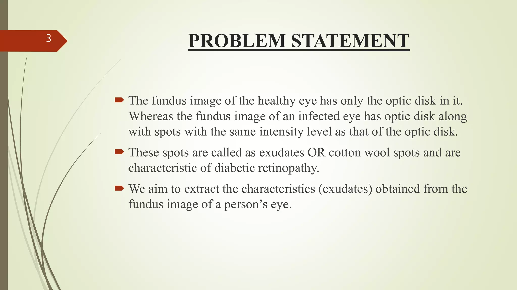 PROBLEM STATEMENT
 The fundus image of the healthy eye has only the optic disk in it.
Whereas the fundus image of an infected eye has optic disk along
with spots with the same intensity level as that of the optic disk.
 These spots are called as exudates OR cotton wool spots and are
characteristic of diabetic retinopathy.
 We aim to extract the characteristics (exudates) obtained from the
fundus image of a person’s eye.
3
 