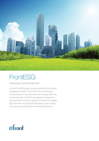 FrontESG
MANAGING ESG INFORMATION
eFront’s FrontESG solution provides flexible ESG information
management to both LPs and GPs, who are becoming
more systematic in how they identify and manage ESG risks
and opportunities. FrontESG was designed to answer the
growing investor and fund manager commitment to integrate
ESG information into investment processes, which impacts
their reputation and long term investment performance.
 