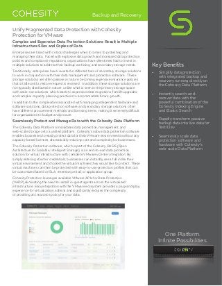 Backup and Recovery
Unify Fragmented Data Protection with Cohesity
Protection for VMware
Complex and Expensive Data Protection Solutions Result in Multiple
Infrastructure Silos and Copies of Data
Enterprises are faced with critical challenges when it comes to protecting and
managing their data. Faced with explosive data growth and increased data protection
policies and compliance regulations, organizations have oftentimes had to invest in
multiple solutions to address their backup, archiving, and secondary storage needs.
Traditionally, enterprises have invested in different tiers of secondary storage solutions
to work in conjunction with their data management and protection software. These
storage solutions are often passive in nature, becoming expensive insurance policies
that sit idle until a restore request is received. In addition, these storage solutions are
not typically distributed in nature, unlike what is seen in the primary storage space
with scale-out solutions, which leads to expensive data migrations, forklift upgrades,
and complex capacity planning practices to accommodate future growth.
In addition to the complexities associated with managing independent hardware and
software solutions, data protection software and secondary storage solutions often
have different procurement methods and licensing terms, making it extremely difficult
for organizations to budget and procure.
Seamlessly Protect and Manage Data with the Cohesity Data Platform
The Cohesity Data Platform consolidates data protection, management, and
web-scale storage onto a unified platform. Cohesity’s native data protection software
enables businesses to easily protect data for their VMware environments without any
capacity-based licenses, dramatically reducing cost and complexity for businesses.
The Cohesity Protection software, which is part of the Cohesity OASIS (Open
Architecture for Scalable, Intelligent Storage), is an end-to-end data protection
solution for virtual infrastructure with complete VMware vCenter integration. By
simply entering vCenter credentials, businesses can instantly see a full index their
virtual environment and choose the virtual machines they would like to protect. These
virtual machines can then be protected with easy-to-use protection profiles that can
be customized based on SLA, retention period, or application group.
Cohesity Protection leverages available VMware APIs for Data Protection
(VADP),eliminating the need to install in-guest agents across the virtualized
infrastructure. Easy integration with the VMware ecosystem provides a plug-and-play
experience for virtualization admins and significantly reduces the complexity
of providing an insurance policy for your data.
Key Benefits
•	 Simplify data protection
with integrated backup and
recovery running directly on
the Cohesity Data Platform
•	 Instantly search-and-
recover data with the
powerful combination of the
Cohesity Indexing Engine
and Elastic Search
•	 Rapidly transform passive
backup data into live data for
Test/Dev
•	 Seamlessly scale data
protection software and
hardware with Cohesity’s
web-scale Data Platform
One Platform.
Infinite Possibilities.
 