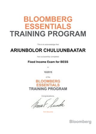 BLOOMBERG
ESSENTIALS
TRAINING PROGRAM
This is to acknowledge that
ARIUNBOLOR CHULUUNBAATAR
has successfully completed
Fixed Income Exam for BESS
in
10/2015
of the
BLOOMBERG
ESSENTIALS
TRAINING PROGRAM
Congratulations,
Tom Secunda
Bloomberg
 