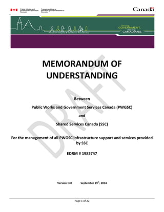 MEMORANDUM OF UNDERSTANDING
Page 1 of 22
MEMORANDUM OF
UNDERSTANDING
Between
Public Works and Government Services Canada (PWGSC)
and
Shared Services Canada (SSC)
For the management of all PWGSC infrastructure support and services provided
by SSC
EDRM # 1985747
Version: 3.0 September 19th
, 2014
 
