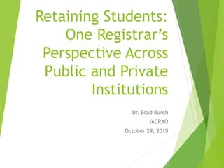 Retaining Students:
One Registrar’s
Perspective Across
Public and Private
Institutions
Dr. Brad Burch
IACRAO
October 29, 2015
 