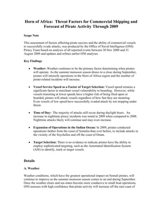 Horn of Africa: Threat Factors for Commercial Shipping and
Forecast of Pirate Activity Through 2009
Scope Note
This assessment of factors affecting pirate success and the ability of commercial vessels
to successfully evade attacks, was produced by the Office of Naval Intelligence (ONI)
Piracy Team based on analysis of all reported events between 30 Nov 2008 and 31
August 2009 and updates and refines earlier ONI analyses.
Key Findings
 Weather: Weather continues to be the primary factor determining when pirates
will operate. As the summer monsoon season draws to a close during September,
pirates will intensify operations in the Horn of Africa region and the number of
pirate-related incidents will increase.
 Vessel Service Speed as a Factor of Target Selection: Vessel speed remains a
significant factor in merchant vessel vulnerability to boarding. However, while
vessels transiting at lower speeds have a higher risk of being fired upon or
boarded, pirates will attack vessels regardless of how fast they are steaming.
Even vessels of low speed have successfully evaded attack by not stopping under
threat.
 Time of Day: The majority of attacks still occur during daylight hours. An
increase in nighttime piracy incidents was noted in 2009 when compared to 2008.
Nighttime attacks likely will continue and may even increase.
 Expansion of Operations in the Indian Ocean: In 2009, pirates conducted
operations farther from the coast of Somalia than ever before, to include attacks in
the vicinity of the Seychelles and off the coast of Oman.
 Target Selection: There is no evidence to indicate pirates have the ability to
employ sophisticated targeting, such as the Automated Identification System
(AIS) to identify, track or target vessels.
Details
A. Weather
Weather conditions, which have the greatest operational impact on Somali pirates, will
continue to improve as the summer monsoon season comes to an end during September.
Once the weather clears and sea states become more conducive to small boat operations,
ONI assesses with high confidence that pirate activity will increase off the east coast of
 