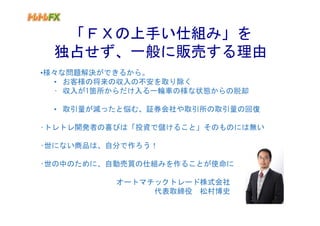 「ＦＸの上手い仕組み」を
 独占せず、一般に販売する理由
•様々な問題解決ができるから。
  • お客様の将来の収入の不安を取り除く
  • 収入が1箇所からだけ入る一輪車の様な状態からの脱却

 • 取引量が減ったと悩む、証券会社や取引所の取引量の回復

•トレトレ開発者の喜びは「投資で儲けること」そのものには無い

•世にない商品は、自分で作ろう！

•世の中のために、自動売買の仕組みを作ることが使命に

　　　　　　　　　　オートマチックトレード株式会社
　　　　　　　　　　　　　　　代表取締役　松村博史
 