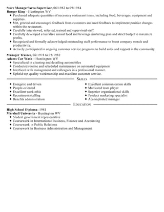 Store Manager/Area Supervisor, 06/1982 to 09/1984
Burger King – Huntington WV
Purchased adequate quantities of necessary restaurant items, including food, beverages, equipment and
supplies.
Met, greeted and encouraged feedback from customers and used feedback to implement positive changes
within the restaurant.
Carefully interviewed, selected, trained and supervised staff.
Carefully developed a lucrative annual food and beverage marketing plan and strict budget to maximize
profits.
Recognized and formally acknowledged outstanding staff performance to boost company morale and
productivity.
Actively participated in ongoing customer service programs to build sales and rapport in the community.
Manager Trainee, 06/1978 to 05/1982
Adams Car Wash – Huntington WV
Specialized in cleaning and detailing automobiles
Conducted routine and scheduled maintenance on automated equipment
Interfaced with management and colleagues in a professional manner.
Upheld top-quality workmanship and excellent customer service.
Energetic and driven
People-oriented
Excellent work ethic
Recruitment/staffing
Benefits administration
Excellent communication skills
Motivated team player
Superior organizational skills
Product marketing specialist
Accomplished manager
High School Diploma: 1981
Marshall University - Huntington WV
Student government representative
Coursework in International Business, Finance and Accounting
Coursework in Public Relations
Coursework in Business Administration and Management
SKILLS
EDUCATION
 