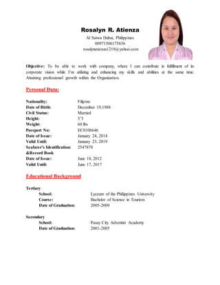 Rosalyn R. Atienza
Al Satwa Dubai, Philippines
00971506175836
rosalynatienza1219@yahoo.com
Objective: To be able to work with company, where I can contribute in fulfillment of its
corporate vision while I’m utilizing and enhancing my skills and abilities at the same time.
Attaining professional growth within the Organization.
Personal Data:
Nationality: Filipino
Date of Birth: December 19,1988
Civil Status: Married
Height: 5’3
Weight: 60 lbs
Passport No: EC0106646
Date of Issue: January 24, 2014
Valid Until: January 23, 2019
Seafarer’s Identification: 2547870
&Record Book
Date of Issue: June 18, 2012
Valid Until: June 17, 2017
Educational Background
Tertiary
School: Lyceum of the Philippines University
Course: Bachelor of Science in Tourism
Date of Graduation: 2005-2009
Secondary
School: Pasay City Adventist Academy
Date of Graduation: 2001-2005
 